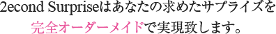 2econd Surpriseはあなたの求めたサプライズを完全オーダーメイドで実現致します。