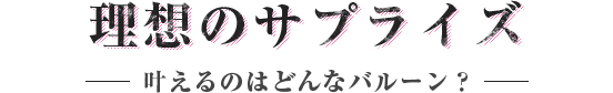 理想のサプライズを叶えるのはどんなバルーン？